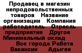 Продавец в магазин непродовольственных товаров › Название организации ­ Компания-работодатель › Отрасль предприятия ­ Другое › Минимальный оклад ­ 22 000 - Все города Работа » Вакансии   . Адыгея респ.,Адыгейск г.